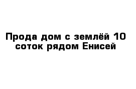 Прода дом с землёй 10 соток рядом Енисей